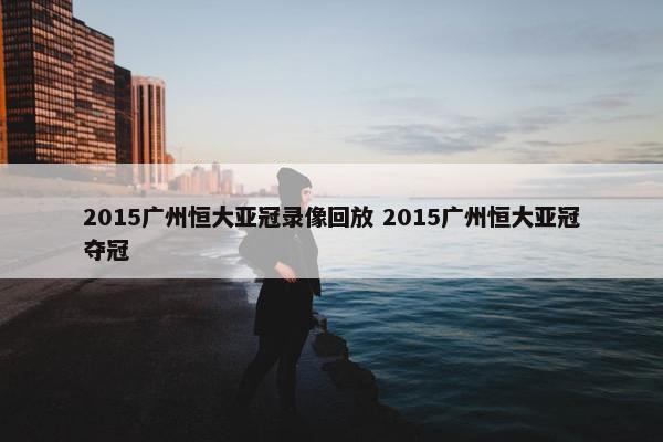 2015广州恒大亚冠录像回放 2015广州恒大亚冠夺冠