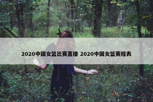 2020中国女篮比赛直播 2020中国女篮赛程表