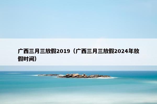 广西三月三放假2019（广西三月三放假2024年放假时间）