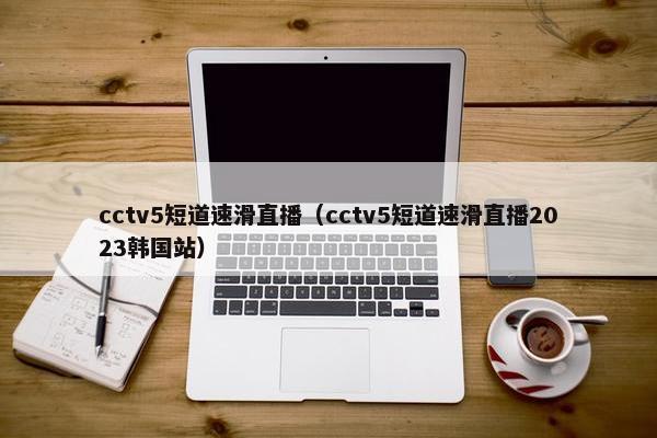 cctv5短道速滑直播（cctv5短道速滑直播2023韩国站）