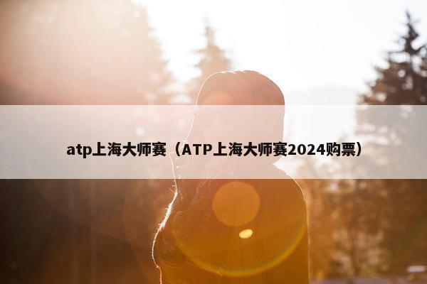 atp上海大师赛（ATP上海大师赛2024购票）