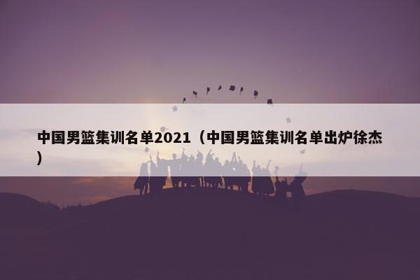 中国男篮集训名单2021（中国男篮集训名单出炉徐杰）
