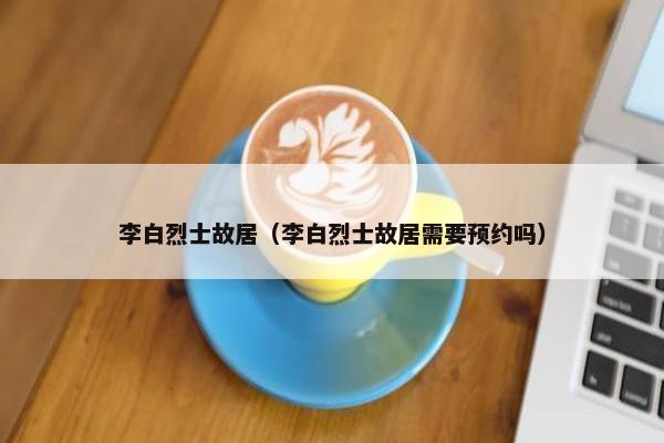 李白烈士故居（李白烈士故居需要预约吗）