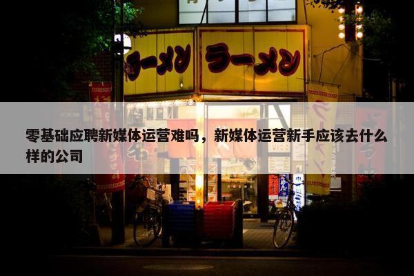 零基础应聘新媒体运营难吗，新媒体运营新手应该去什么样的公司