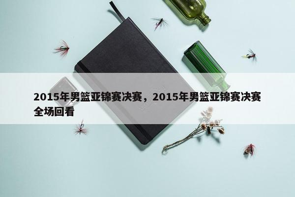 2015年男篮亚锦赛决赛，2015年男篮亚锦赛决赛全场回看