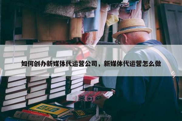 如何创办新媒体代运营公司，新媒体代运营怎么做