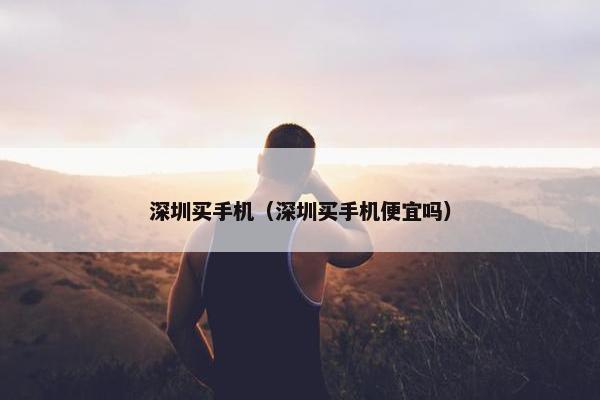 深圳买手机（深圳买手机便宜吗）