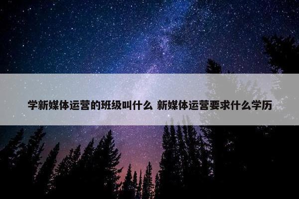 学新媒体运营的班级叫什么 新媒体运营要求什么学历