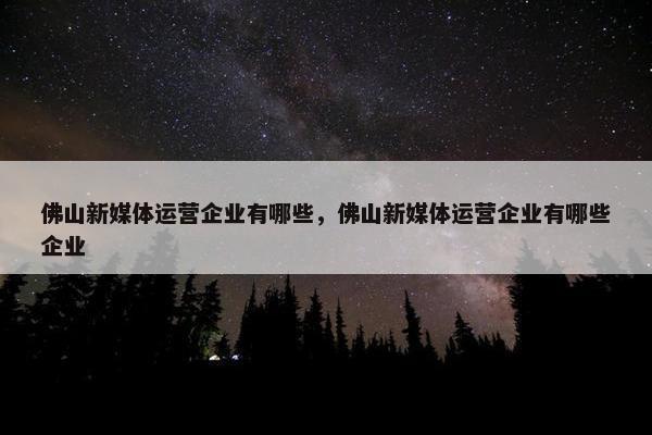 佛山新媒体运营企业有哪些，佛山新媒体运营企业有哪些企业