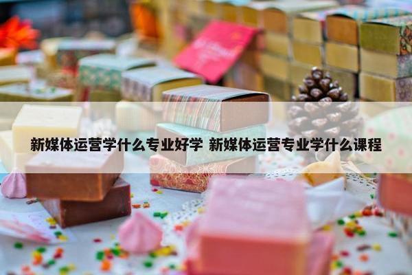 新媒体运营学什么专业好学 新媒体运营专业学什么课程