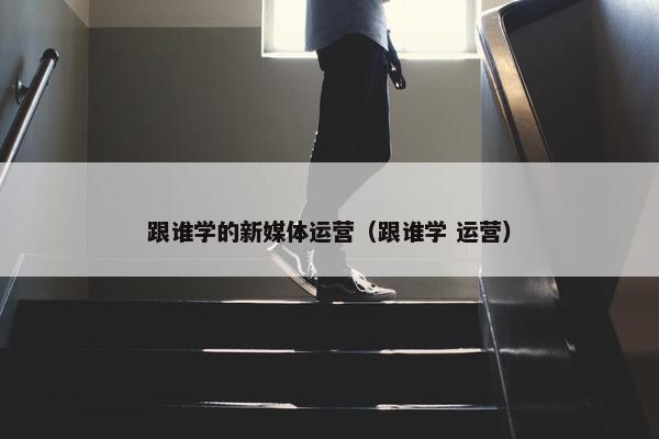 跟谁学的新媒体运营（跟谁学 运营）