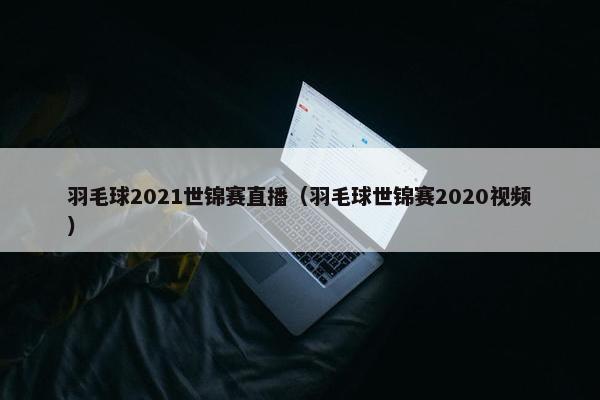 羽毛球2021世锦赛直播（羽毛球世锦赛2020视频）