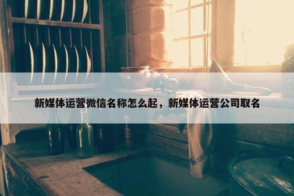 新媒体运营微信名称怎么起，新媒体运营公司取名