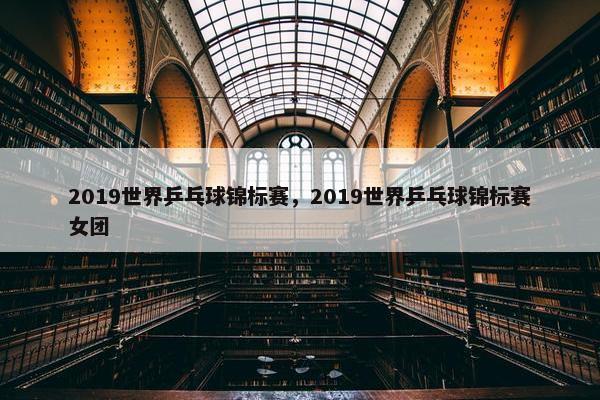 2019世界乒乓球锦标赛，2019世界乒乓球锦标赛女团