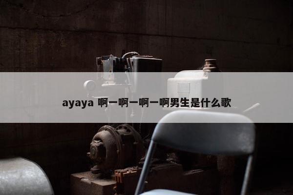 ayaya 啊一啊一啊一啊男生是什么歌