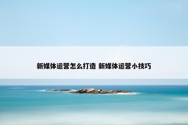 新媒体运营怎么打造 新媒体运营小技巧