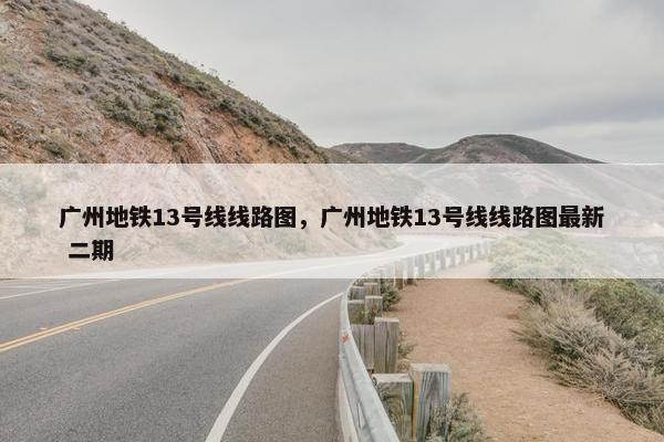 广州地铁13号线线路图，广州地铁13号线线路图最新 二期