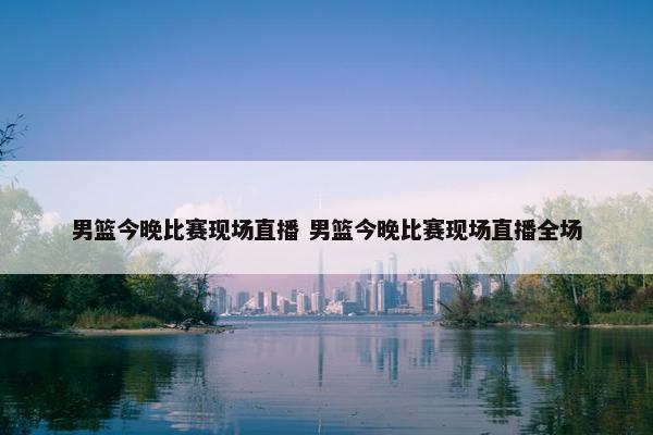 男篮今晚比赛现场直播 男篮今晚比赛现场直播全场