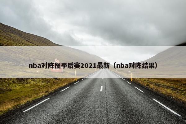 nba对阵图季后赛2021最新（nba对阵结果）