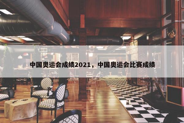 中国奥运会成绩2021，中国奥运会比赛成绩