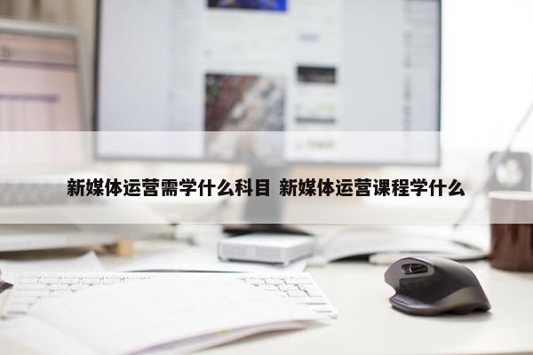 新媒体运营需学什么科目 新媒体运营课程学什么