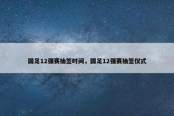 国足12强赛抽签时间，国足12强赛抽签仪式