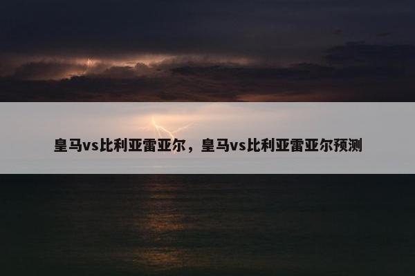 皇马vs比利亚雷亚尔，皇马vs比利亚雷亚尔预测