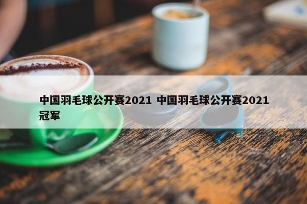 中国羽毛球公开赛2021 中国羽毛球公开赛2021冠军