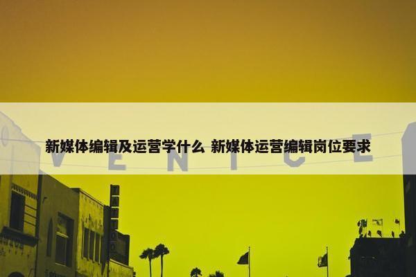 新媒体编辑及运营学什么 新媒体运营编辑岗位要求