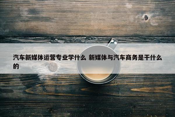 汽车新媒体运营专业学什么 新媒体与汽车商务是干什么的