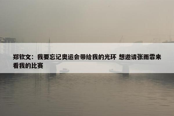 郑钦文：我要忘记奥运会带给我的光环 想邀请张雨霏来看我的比赛