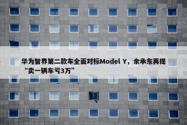 华为智界第二款车全面对标Model Y，余承东再提“卖一辆车亏3万”