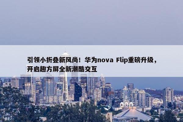 引领小折叠新风尚！华为nova Flip重磅升级，开启趣方屏全新潮酷交互