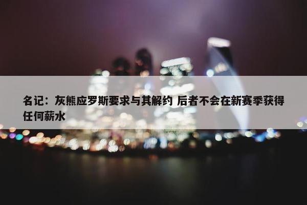 名记：灰熊应罗斯要求与其解约 后者不会在新赛季获得任何薪水