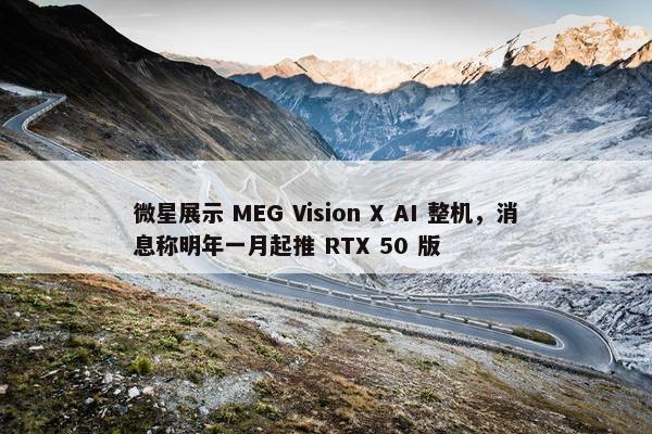 微星展示 MEG Vision X AI 整机，消息称明年一月起推 RTX 50 版