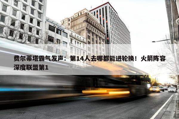 费尔蒂塔霸气发声：第14人去哪都能进轮换！火箭阵容深度联盟第1