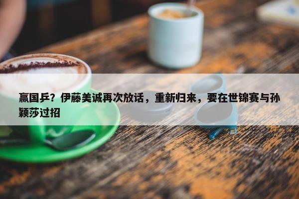 赢国乒？伊藤美诚再次放话，重新归来，要在世锦赛与孙颖莎过招