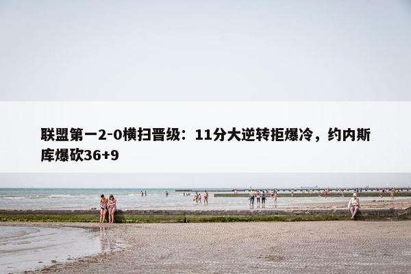 联盟第一2-0横扫晋级：11分大逆转拒爆冷，约内斯库爆砍36+9