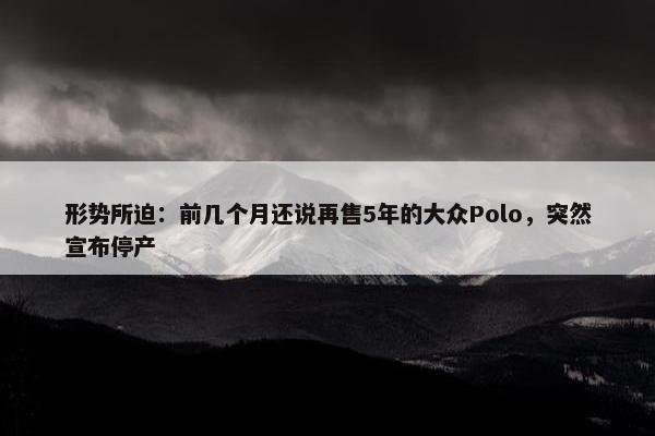 形势所迫：前几个月还说再售5年的大众Polo，突然宣布停产