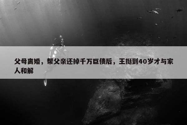 父母离婚，帮父亲还掉千万巨债后，王挺到40岁才与家人和解