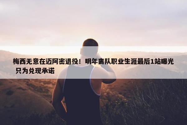 梅西无意在迈阿密退役！明年离队职业生涯最后1站曝光 只为兑现承诺