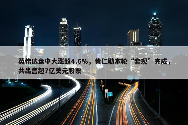 英伟达盘中大涨超4.6%，黄仁勋本轮“套现”完成，共出售超7亿美元股票