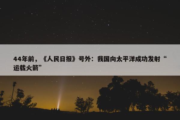 44年前，《人民日报》号外：我国向太平洋成功发射“运载火箭”