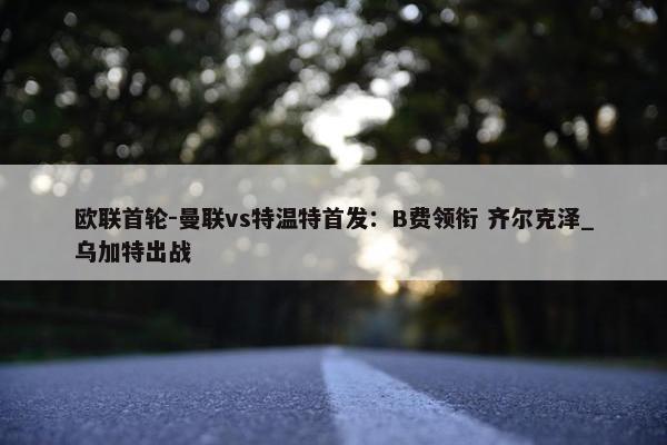 欧联首轮-曼联vs特温特首发：B费领衔 齐尔克泽_乌加特出战