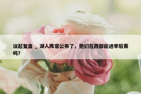 议起复盘 _ 湖人阵容公布了，他们在西部能进季后赛吗？