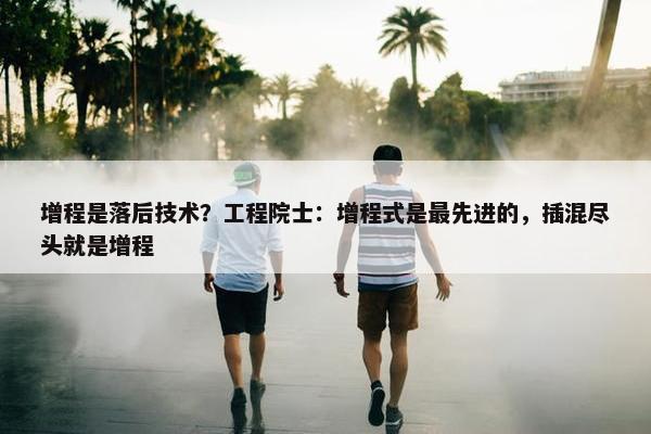 增程是落后技术？工程院士：增程式是最先进的，插混尽头就是增程