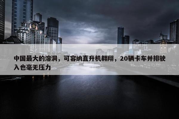 中国最大的溶洞，可容纳直升机翱翔，20辆卡车并排驶入也毫无压力