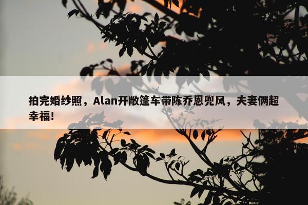 拍完婚纱照，Alan开敞篷车带陈乔恩兜风，夫妻俩超幸福！