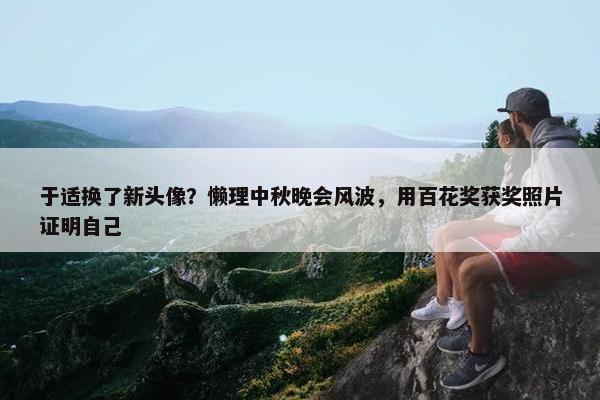 于适换了新头像？懒理中秋晚会风波，用百花奖获奖照片证明自己