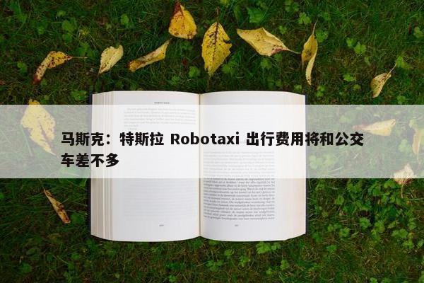 马斯克：特斯拉 Robotaxi 出行费用将和公交车差不多